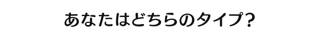あなたはどちらのタイプ?