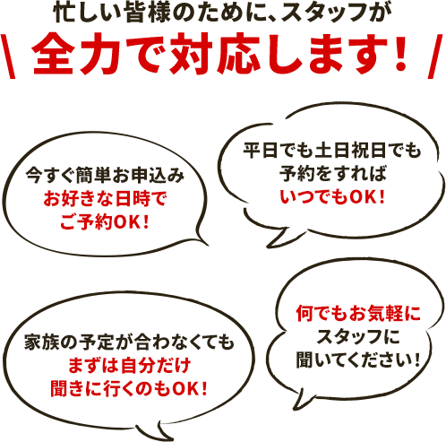 【忙しい皆様のためにスタッフが全力で対応します】今すぐ簡単お申込み!お好きな日時でご予約OK!/平日でも土日祝日でも予約をすればいつでもOK!/家族の予定が合わなくてもまずは自分だけ聞きに行くのもOK!/何でもお気軽にスタッフに聞いてください!