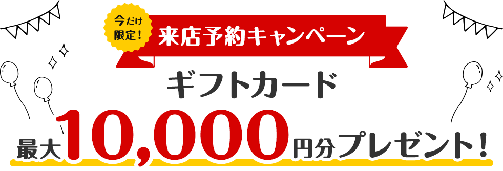 【来店予約キャンペーン】Web予約で最大10,000円分のギフトカードをプレゼント!